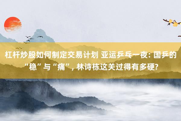 杠杆炒股如何制定交易计划 亚运乒乓一夜: 国乒的“稳”与“痛”, 林诗栋这关过得有多硬?