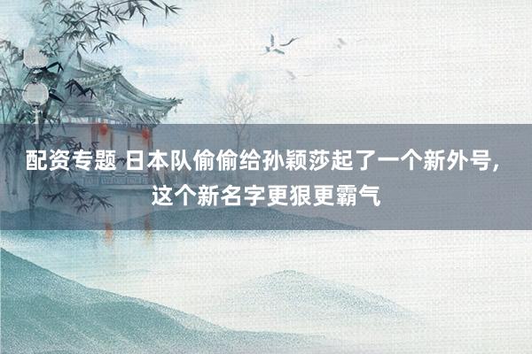 配资专题 日本队偷偷给孙颖莎起了一个新外号, 这个新名字更狠更霸气