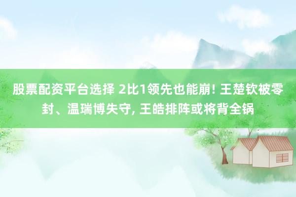 股票配资平台选择 2比1领先也能崩! 王楚钦被零封、温瑞博失守, 王皓排阵或将背全锅