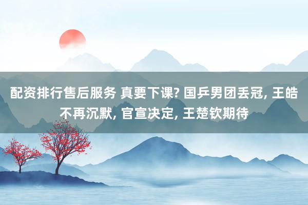 配资排行售后服务 真要下课? 国乒男团丢冠, 王皓不再沉默, 官宣决定, 王楚钦期待