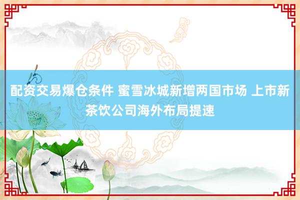 配资交易爆仓条件 蜜雪冰城新增两国市场 上市新茶饮公司海外布局提速