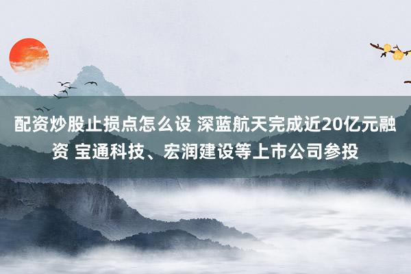 配资炒股止损点怎么设 深蓝航天完成近20亿元融资 宝通科技、宏润建设等上市公司参投