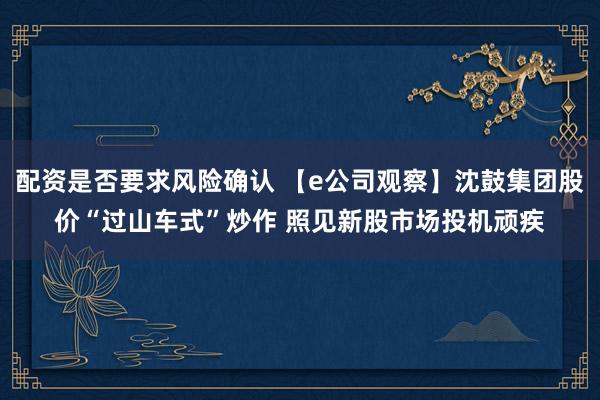 配资是否要求风险确认 【e公司观察】沈鼓集团股价“过山车式”炒作 照见新股市场投机顽疾