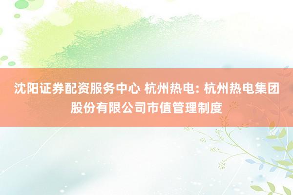沈阳证券配资服务中心 杭州热电: 杭州热电集团股份有限公司市值管理制度