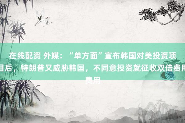 在线配资 外媒：“单方面”宣布韩国对美投资项目后，特朗普又威胁韩国，不同意投资就征收双倍费用