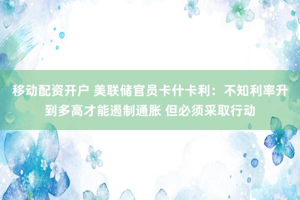 移动配资开户 美联储官员卡什卡利：不知利率升到多高才能遏制通胀 但必须采取行动
