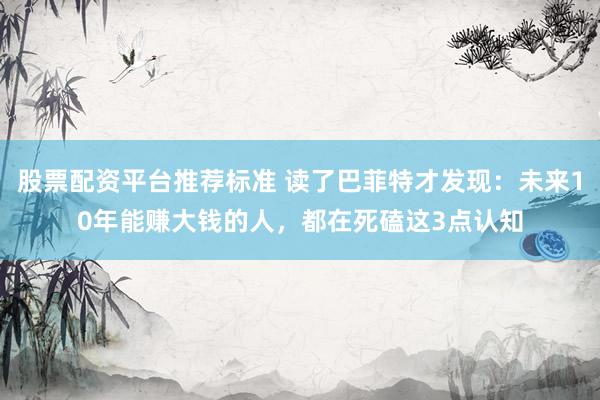 股票配资平台推荐标准 读了巴菲特才发现：未来10年能赚大钱的人，都在死磕这3点认知