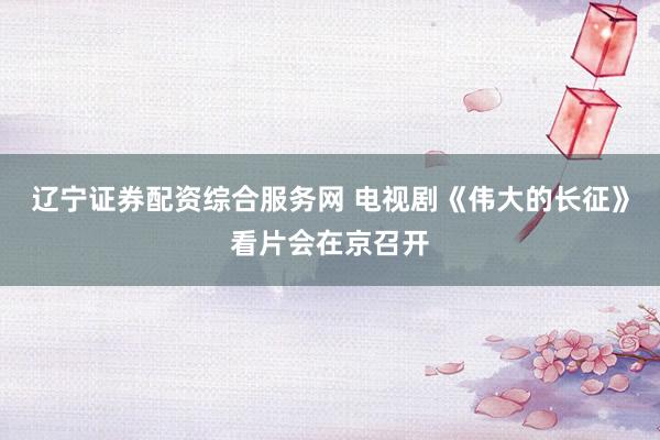 辽宁证券配资综合服务网 电视剧《伟大的长征》看片会在京召开