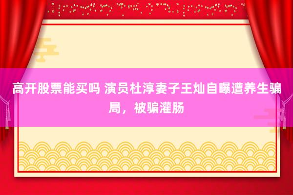 高开股票能买吗 演员杜淳妻子王灿自曝遭养生骗局,被骗灌肠