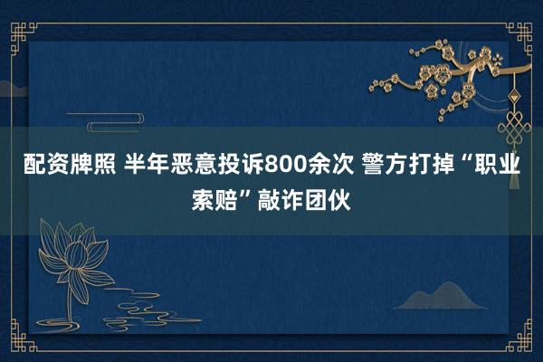 配资牌照 半年恶意投诉800余次 警方打掉“职业索赔”敲诈团伙