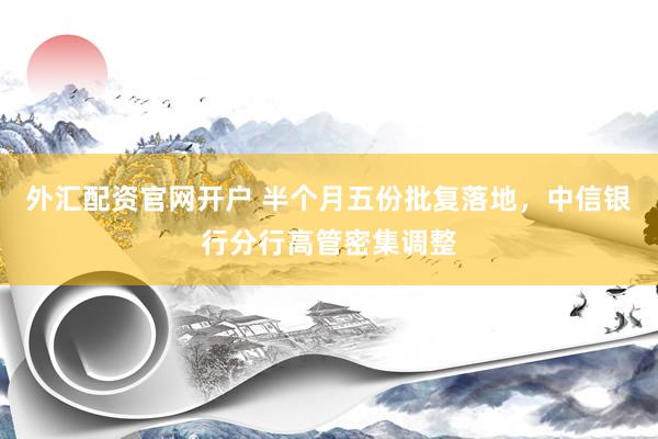 外汇配资官网开户 半个月五份批复落地，中信银行分行高管密集调整