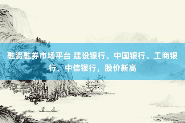 融资融券市场平台 建设银行、中国银行、工商银行、中信银行，股价新高