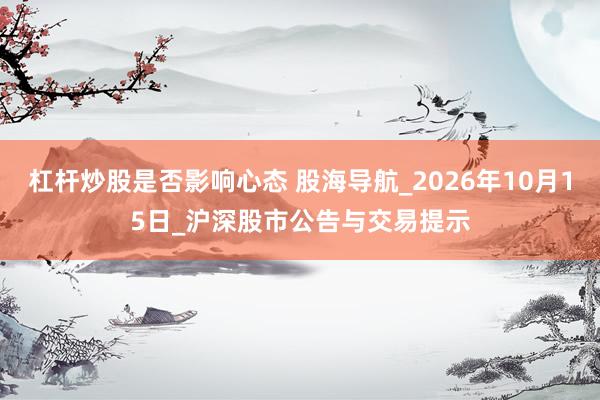 杠杆炒股是否影响心态 股海导航_2026年10月15日_沪深股市公告与交易提示
