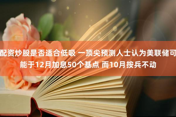 配资炒股是否适合低吸 一顶尖预测人士认为美联储可能于12月加息50个基点 而10月按兵不动