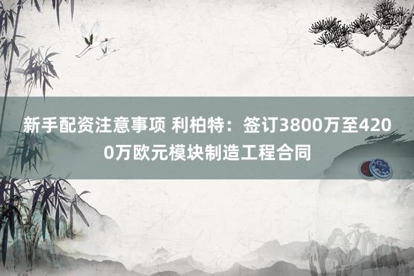 新手配资注意事项 利柏特：签订3800万至4200万欧元模块制造工程合同