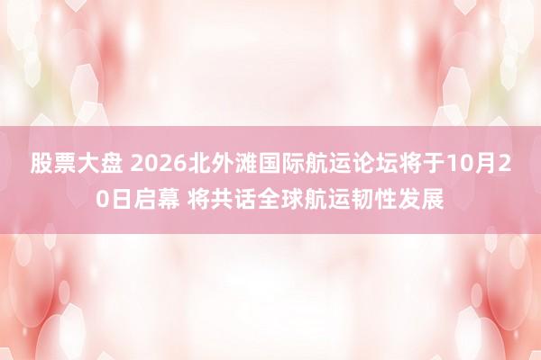 股票大盘 2026北外滩国际航运论坛将于10月20日启幕 将共话全球航运韧性发展