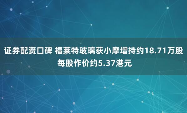 证券配资口碑 福莱特玻璃获小摩增持约18.71万股 每股作价约5.37港元