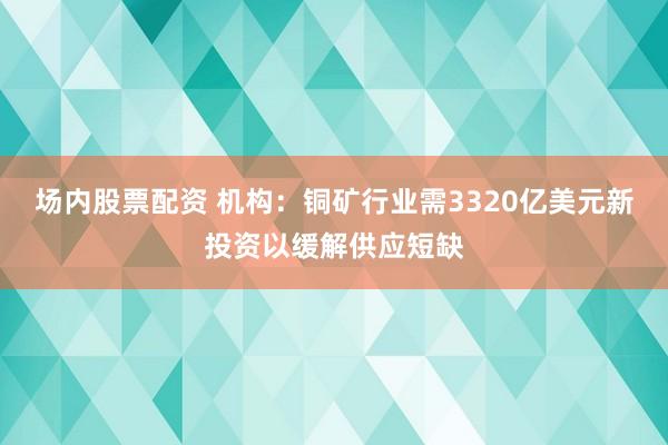 场内股票配资 机构：铜矿行业需3320亿美元新投资以缓解供应短缺