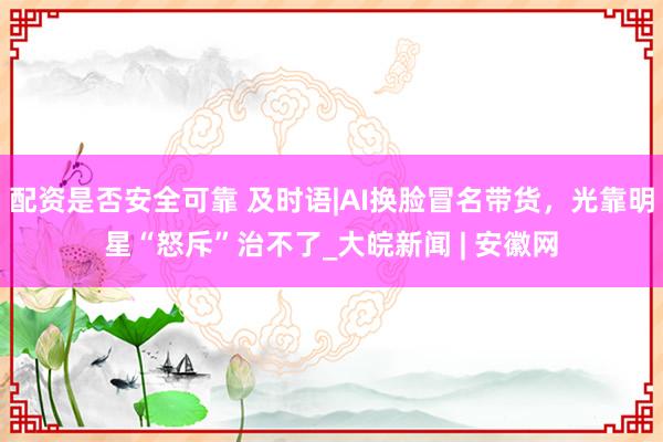 配资是否安全可靠 及时语|AI换脸冒名带货，光靠明星“怒斥”治不了_大皖新闻 | 安徽网