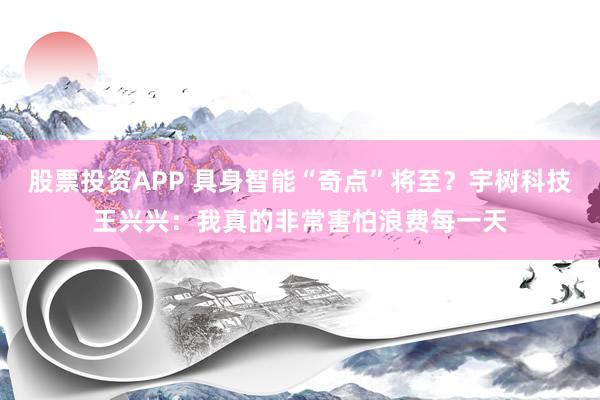 股票投资APP 具身智能“奇点”将至？宇树科技王兴兴：我真的非常害怕浪费每一天