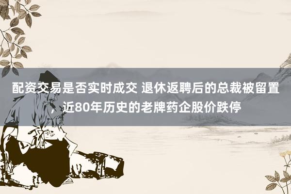 配资交易是否实时成交 退休返聘后的总裁被留置，近80年历史的老牌药企股价跌停