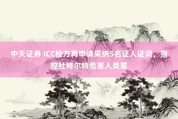 中天证券 ICC检方再申请采纳5名证人证词，指控杜特尔特危害人类罪