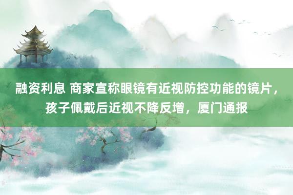 融资利息 商家宣称眼镜有近视防控功能的镜片,孩子佩戴后近视不降反增,厦门通报