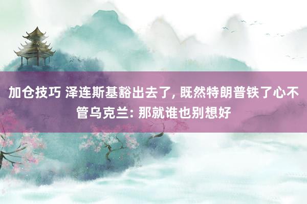 加仓技巧 泽连斯基豁出去了, 既然特朗普铁了心不管乌克兰: 那就谁也别想好