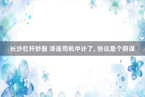 长沙杠杆炒股 泽连司机中计了, 协议是个阴谋