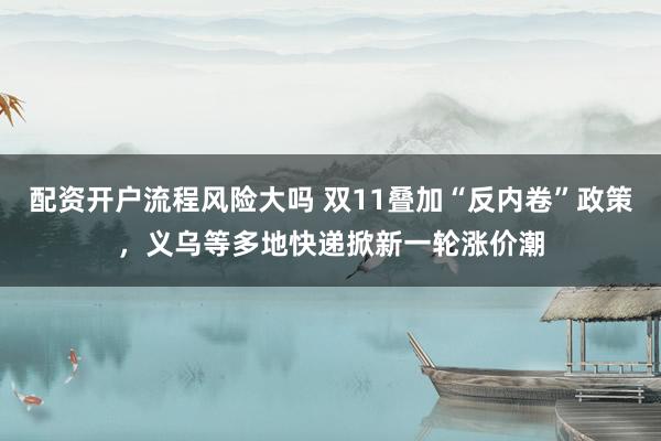 配资开户流程风险大吗 双11叠加“反内卷”政策，义乌等多地快递掀新一轮涨价潮