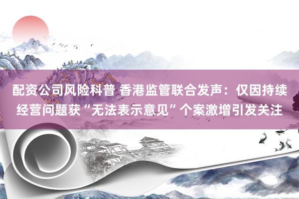 配资公司风险科普 香港监管联合发声：仅因持续经营问题获“无法表示意见”个案激增引发关注